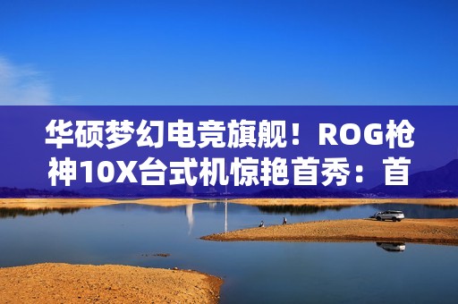 华硕梦幻电竞旗舰！ROG枪神10X台式机惊艳首秀：首创全息投影颜值无敌