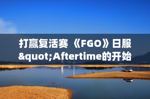 打赢复活赛 《FGO》日服"Aftertime的开始"篇章开启