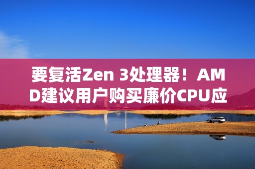 要复活Zen 3处理器！AMD建议用户购买廉价CPU应对内存涨价：帮你们省钱
