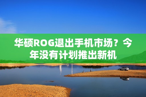 华硕ROG退出手机市场？今年没有计划推出新机