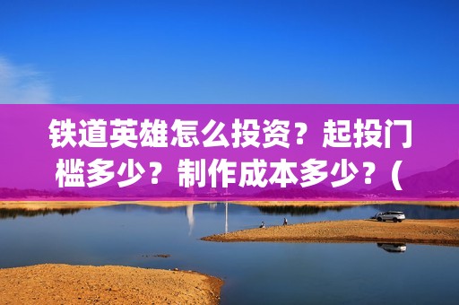 铁道英雄怎么投资？起投门槛多少？制作成本多少？(铁道英雄推迟)