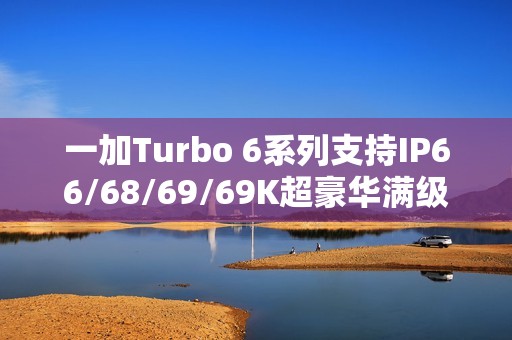 一加Turbo 6系列支持IP66/68/69/69K超豪华满级防水：防泡水、防热水、防喷水