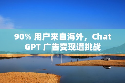 90% 用户来自海外，ChatGPT 广告变现遭挑战