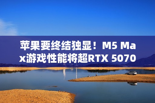 苹果要终结独显！M5 Max游戏性能将超RTX 5070 Ti
