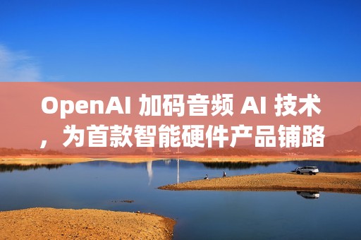 OpenAI 加码音频 AI 技术，为首款智能硬件产品铺路