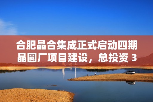 合肥晶合集成正式启动四期晶圆厂项目建设，总投资 355 亿