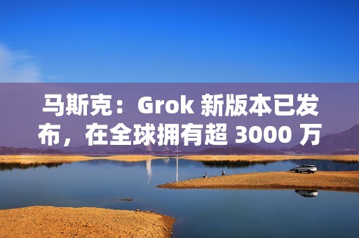 马斯克：Grok 新版本已发布，在全球拥有超 3000 万月活跃用户