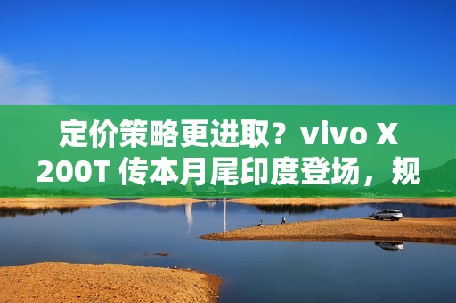 定价策略更进取？vivo X200T 传本月尾印度登场，规格继承旗舰效能!