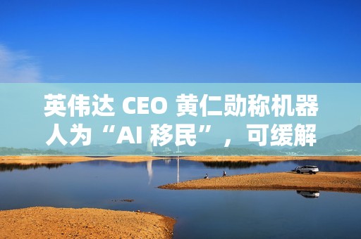 英伟达 CEO 黄仁勋称机器人为“AI 移民”，可缓解劳动力短缺问题