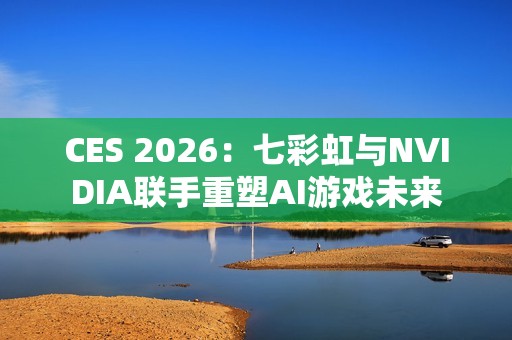 CES 2026：七彩虹与NVIDIA联手重塑AI游戏未来