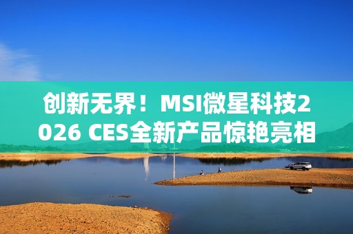 创新无界！MSI微星科技2026 CES全新产品惊艳亮相 突破技术壁垒，定义个人电脑硬件新标准