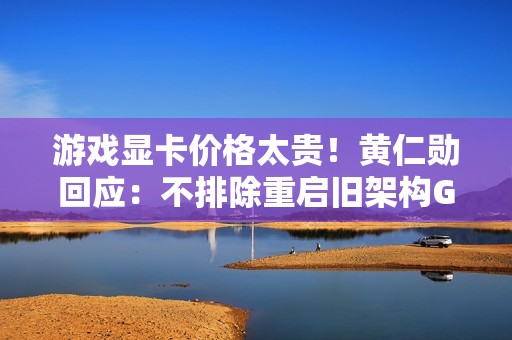 游戏显卡价格太贵！黄仁勋回应：不排除重启旧架构GPU生产