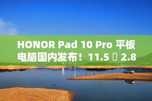 HONOR Pad 10 Pro 平板电脑国内发布！11.5 吋 2.8K 萤幕加强护眼、包邮到港唔驶 $2,800？