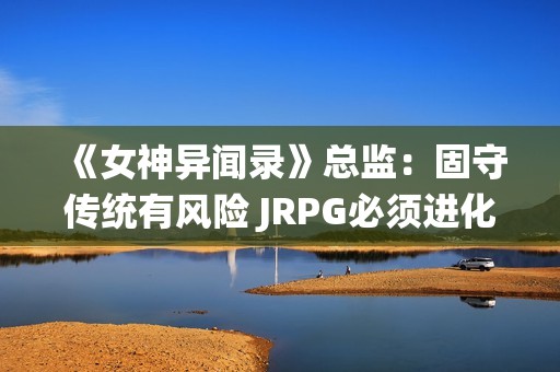 《女神异闻录》总监：固守传统有风险 JRPG必须进化！