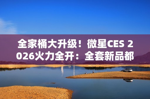 全家桶大升级！微星CES 2026火力全开：全套新品都来了
