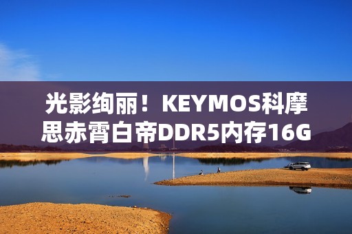 光影绚丽！KEYMOS科摩思赤霄白帝DDR5内存16GBx2 6000MHz图赏