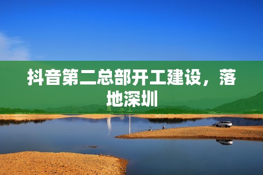 抖音第二总部开工建设，落地深圳