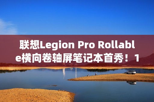 联想Legion Pro Rollable横向卷轴屏笔记本首秀！16、21.5、24英寸一秒切换
