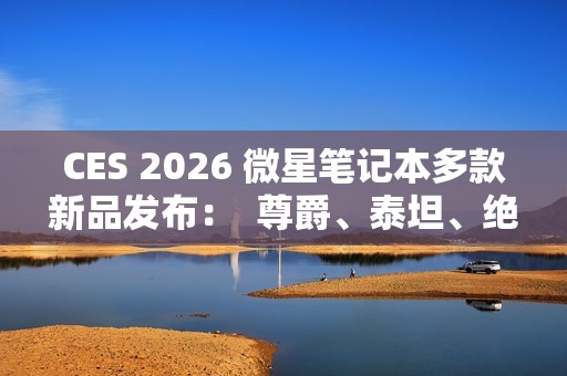 CES 2026 微星笔记本多款新品发布：  尊爵、泰坦、绝影、神影等系列均采用全新设计