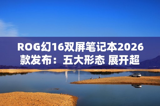 ROG幻16双屏笔记本2026款发布：五大形态 展开超21英寸