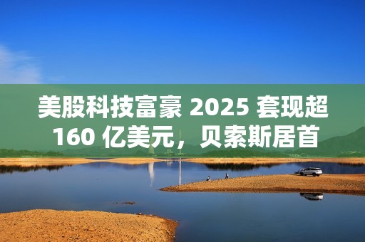 美股科技富豪 2025 套现超 160 亿美元，贝索斯居首