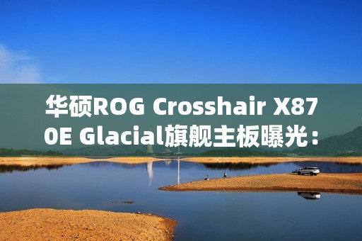 华硕ROG Crosshair X870E Glacial旗舰主板曝光：全白设计颜值无敌