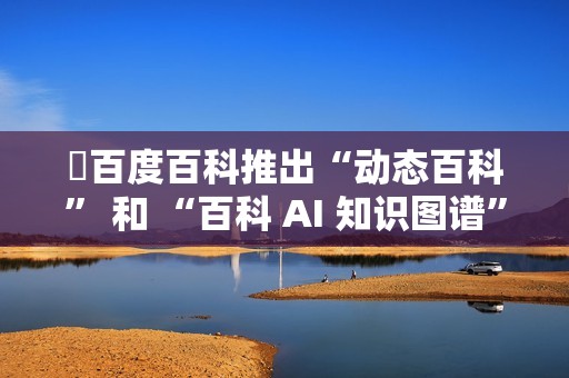​百度百科推出“动态百科” 和 “百科 AI 知识图谱” 等新功能