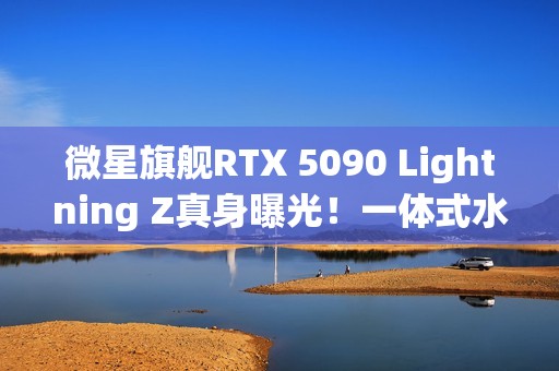 微星旗舰RTX 5090 Lightning Z真身曝光！一体式水冷、巨大LCD显示屏