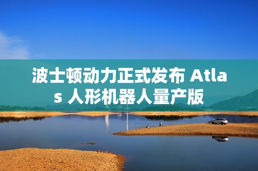 波士顿动力正式发布 Atlas 人形机器人量产版