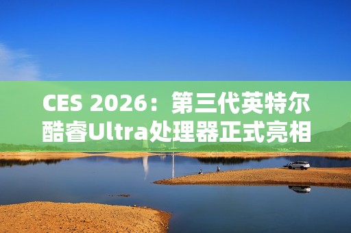 CES 2026：第三代英特尔酷睿Ultra处理器正式亮相，率先采用Intel 18A制程