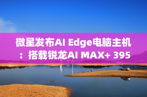 微星发布AI Edge电脑主机：搭载锐龙AI MAX+ 395、128GB统一内存！