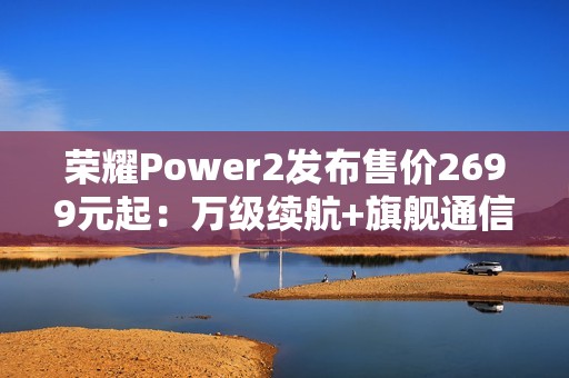 荣耀Power2发布售价2699元起：万级续航+旗舰通信，打造2026户外轻旗舰