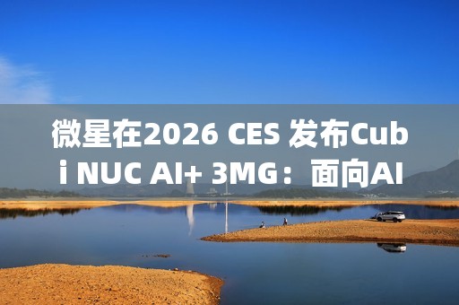 微星在2026 CES 发布Cubi NUC AI+ 3MG：面向AI驱动未来的超紧凑型Copilot+电脑