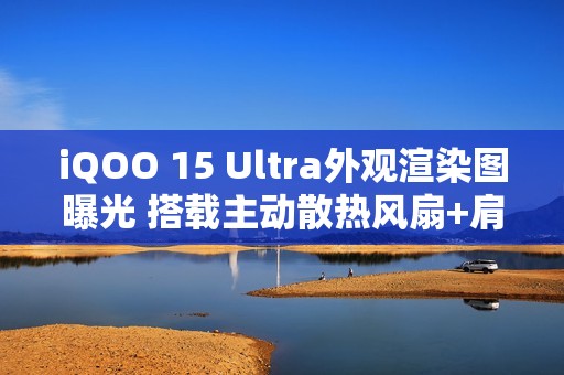 iQOO 15 Ultra外观渲染图曝光 搭载主动散热风扇+肩键