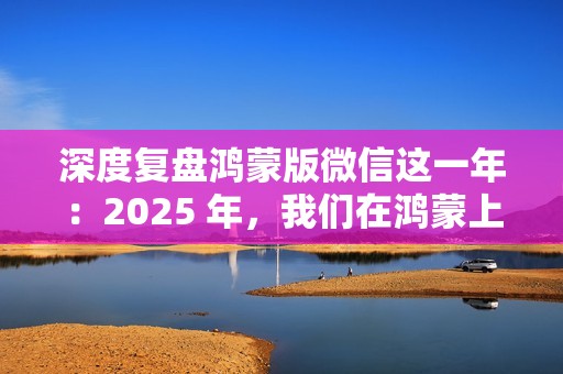 深度复盘鸿蒙版微信这一年：2025 年，我们在鸿蒙上重新认识微信