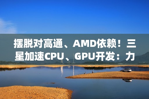 摆脱对高通、AMD依赖！三星加速CPU、GPU开发：力争Exynos 2800全自己来