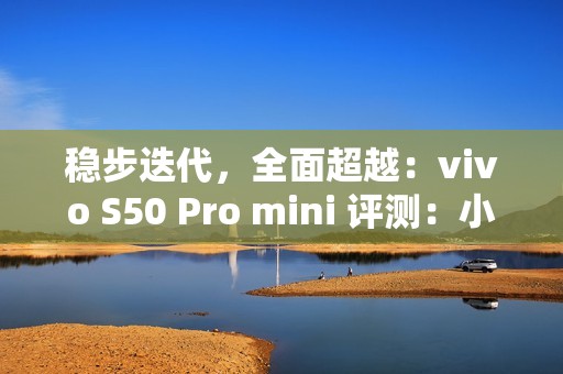 稳步迭代，全面超越：vivo S50 Pro mini 评测：小直屏旗舰的进化标杆