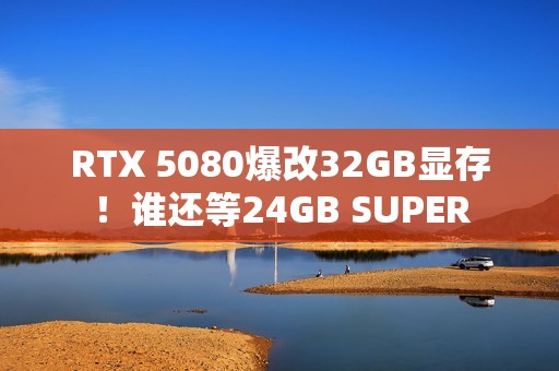 RTX 5080爆改32GB显存！谁还等24GB SUPER