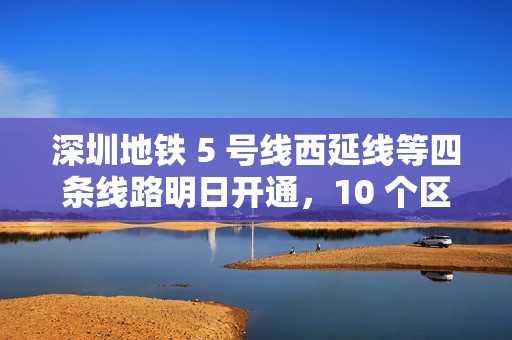深圳地铁 5 号线西延线等四条线路明日开通，10 个区轨道交通全覆盖
