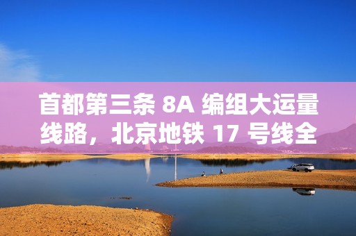 首都第三条 8A 编组大运量线路，北京地铁 17 号线全线贯通