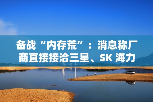 备战“内存荒”：消息称厂商直接接洽三星、SK 海力士等，寻求长期供货