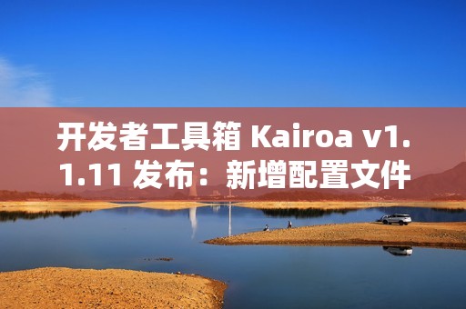开发者工具箱 Kairoa v1.1.11 发布：新增配置文件格式转换、IP/域名查询工具、websocket 测试等多个实用工具