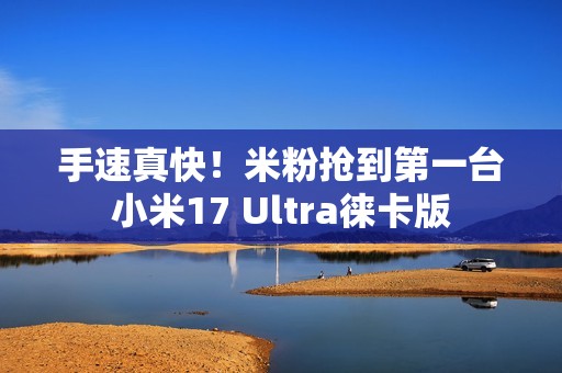手速真快！米粉抢到第一台小米17 Ultra徕卡版