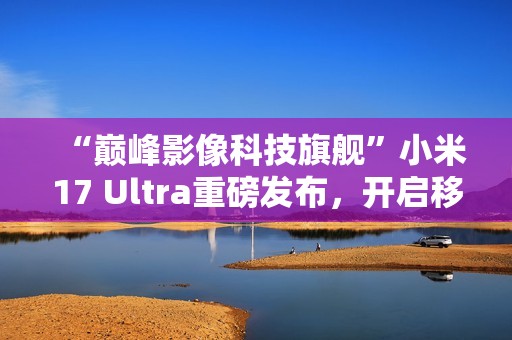 “巅峰影像科技旗舰”小米17 Ultra重磅发布，开启移动影像“光学变焦时代”