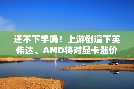 还不下手吗！上游倒逼下英伟达、AMD将对显卡涨价了 涨幅不会小