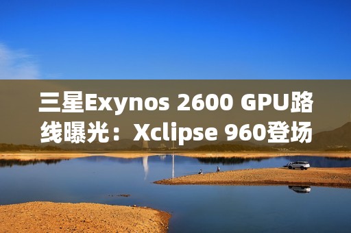 三星Exynos 2600 GPU路线曝光：Xclipse 960登场，全自研已在规划中