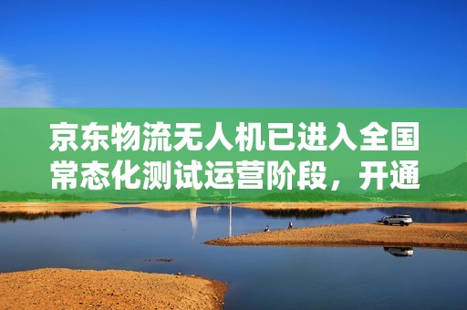 京东物流无人机已进入全国常态化测试运营阶段，开通近 50 条航线