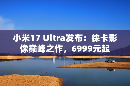 小米17 Ultra发布：徕卡影像巅峰之作，6999元起