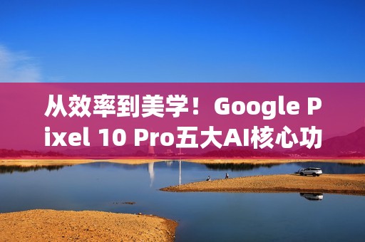 从效率到美学！Google Pixel 10 Pro五大AI核心功能 重新定义智慧生活日常
