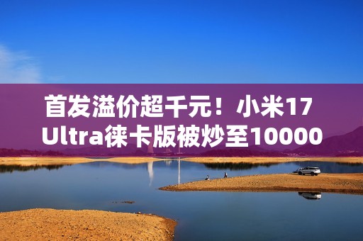 首发溢价超千元！小米17 Ultra徕卡版被炒至10000元